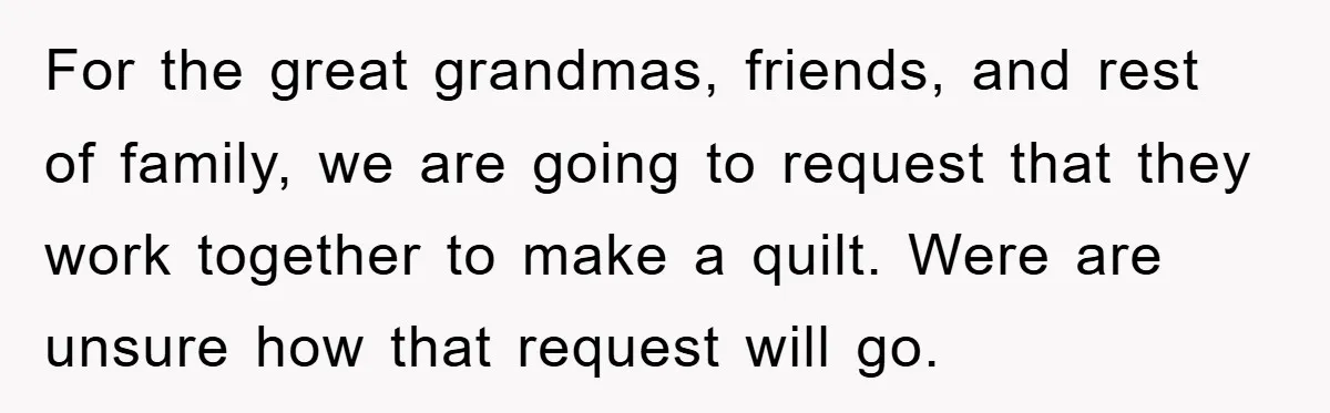 For the great grandmas, friends, and rest of family, we are going to request that they work together to make a quilt. Were are unsure how that request will go.