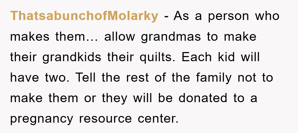 ThatsabunchofMolarky − As a person who makes them… allow grandmas to make their grandkids their quilts. Each kid will have two. Tell the rest of the family not to make...