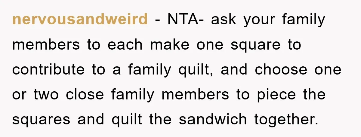 nervousandweird − NTA- ask your family members to each make one square to contribute to a family quilt, and choose one or two close family members to piece the squares...