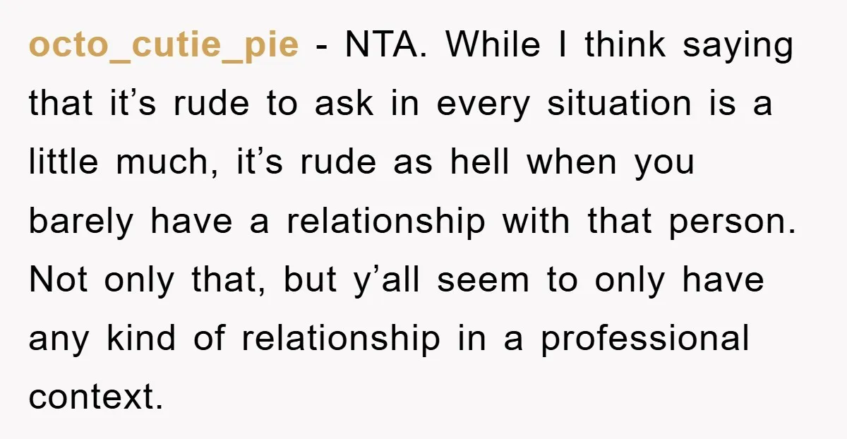 octo_cutie_pie - NTA. While I think saying that it’s rude to ask in every situation is a little much, it’s rude as hell when you barely have a relationship with...