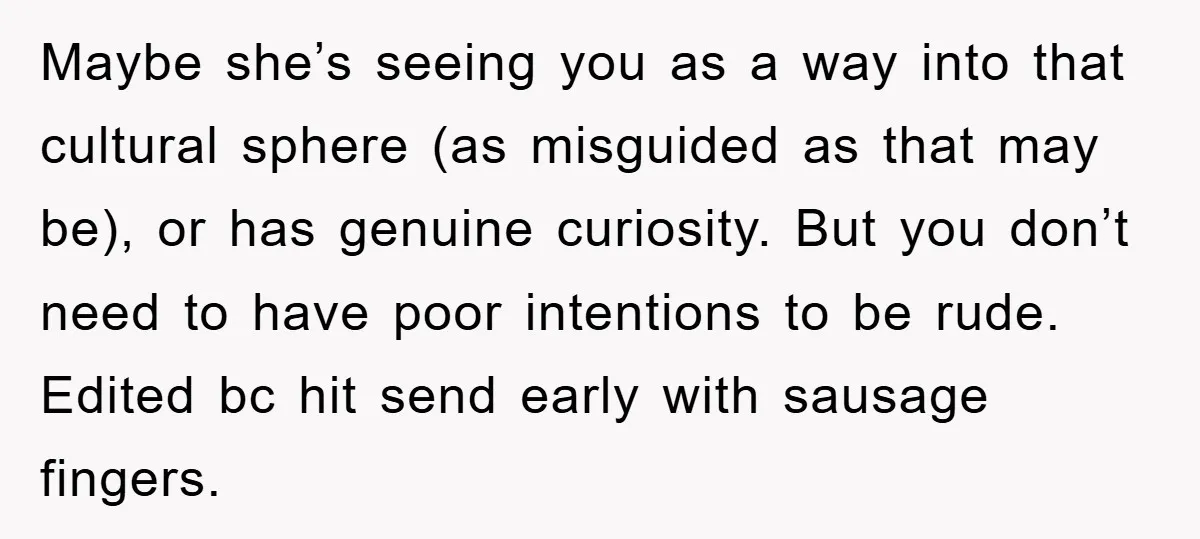 Maybe she’s seeing you as a way into that cultural sphere (as misguided as that may be), or has genuine curiosity. But you don’t need to have poor intentions to...