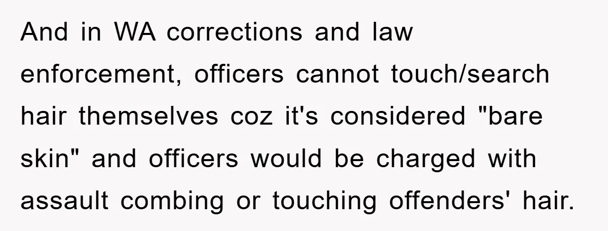 And in WA corrections and law enforcement, officers cannot touch/search hair themselves coz it's considered "bare skin" and officers would be charged with assault combing or touching offenders' hair.