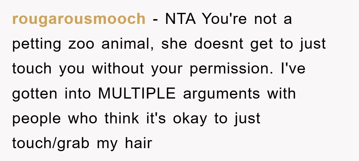rougarousmooch - NTA You're not a petting zoo animal, she doesnt get to just touch you without your permission. I've gotten into MULTIPLE arguments with people who think it's okay...