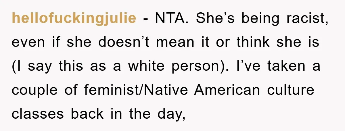 hellofuckingjulie - NTA. She’s being racist, even if she doesn’t mean it or think she is (I say this as a white person). I’ve taken a couple of feminist/Native American...