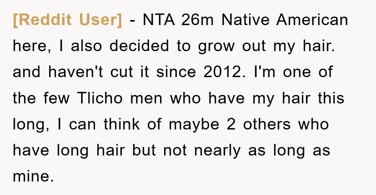 [Reddit User] - NTA 26m Native American here, I also decided to grow out my hair. and haven't cut it since 2012. I'm one of the few Tlicho men who...