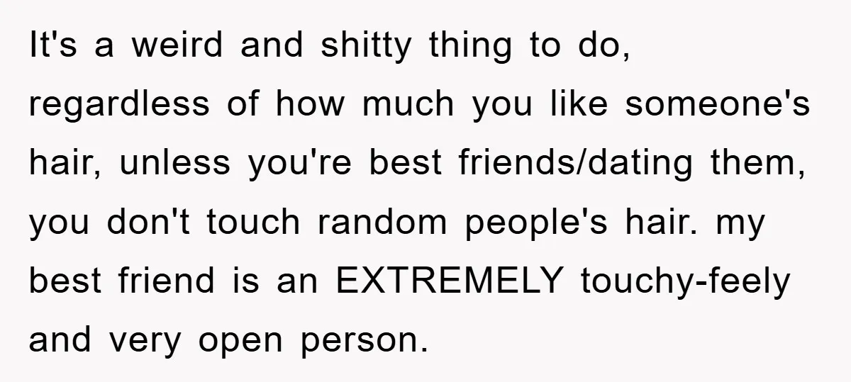 It's a weird and shitty thing to do, regardless of how much you like someone's hair, unless you're best friends/dating them, you don't touch random people's hair. my best friend...