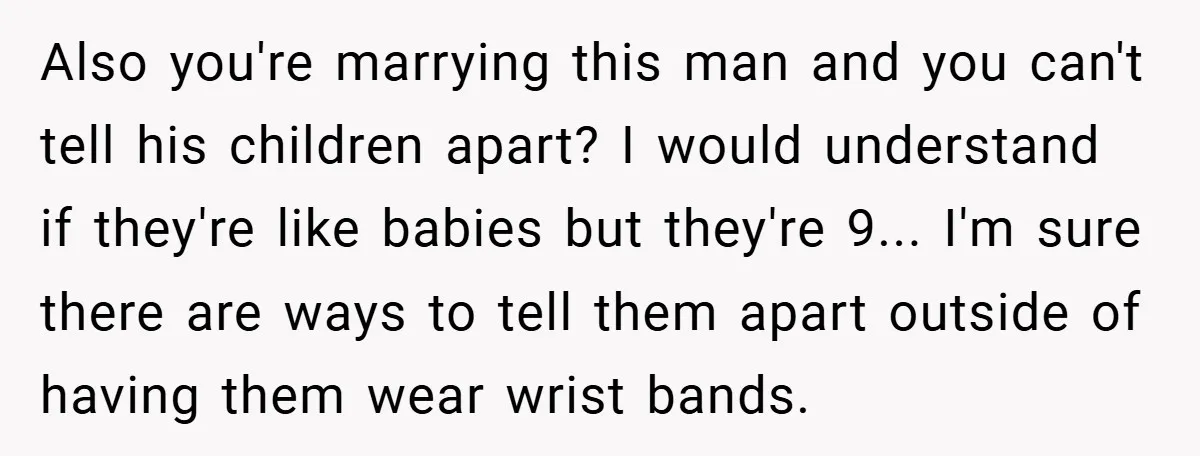 Also you're marrying this man and you can't tell his children apart? I would understand if they're like babies but they're 9... I'm sure there are ways to tell them...