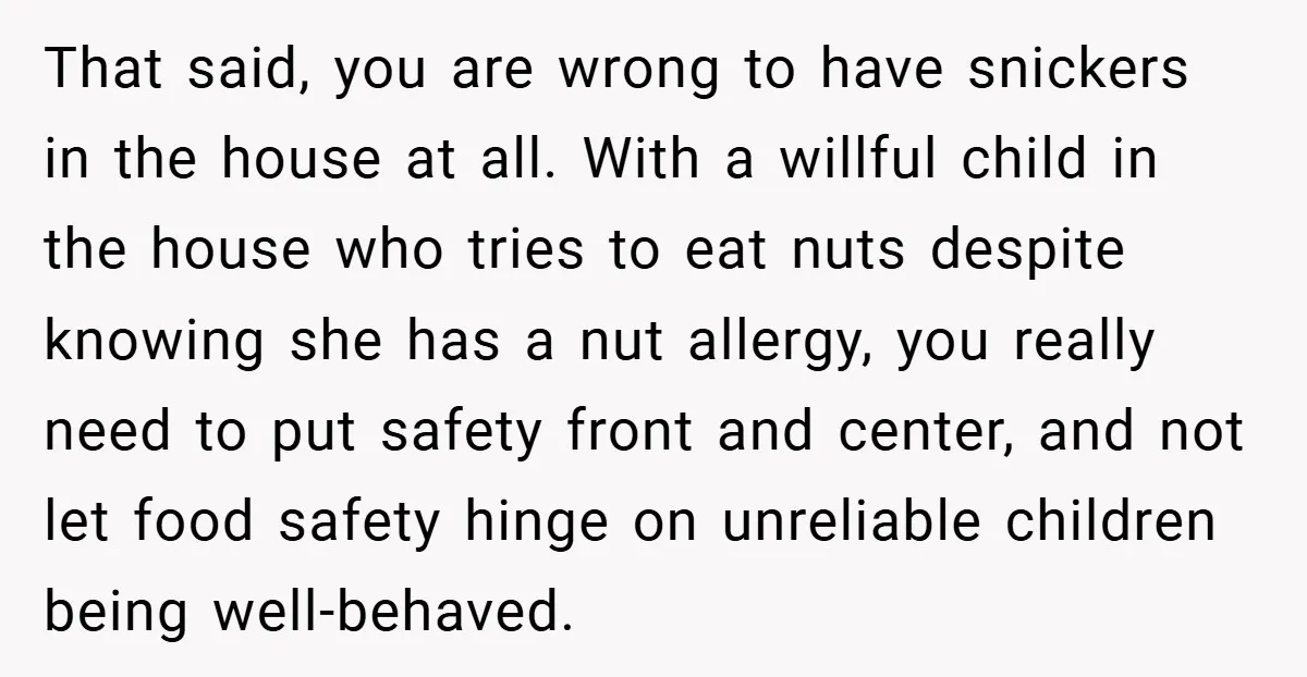 That said, you are wrong to have snickers in the house at all. With a willful child in the house who tries to eat nuts despite knowing she has a...