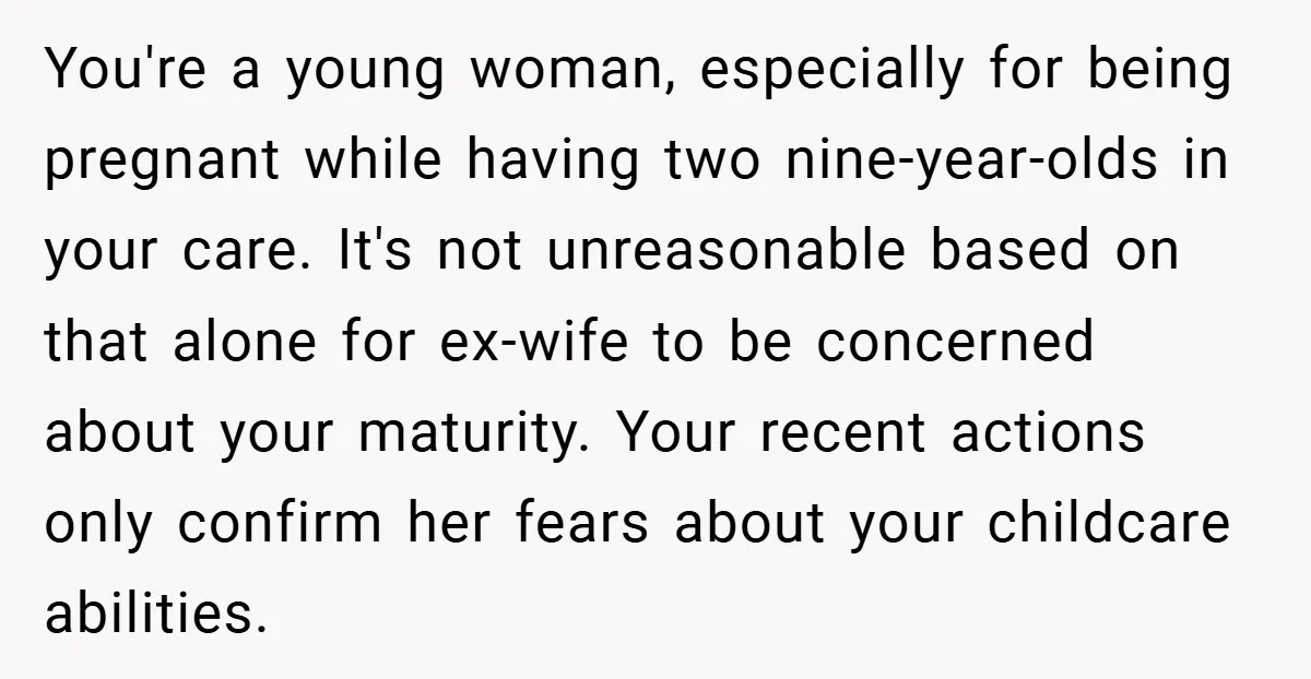 You're a young woman, especially for being pregnant while having two nine-year-olds in your care. It's not unreasonable based on that alone for ex-wife to be concerned about your maturity....