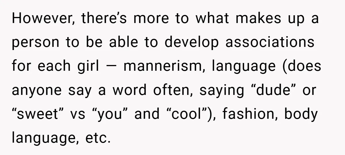 However, there’s more to what makes up a person to be able to develop associations for each girl — mannerism, language (does anyone say a word often, saying “dude” or...