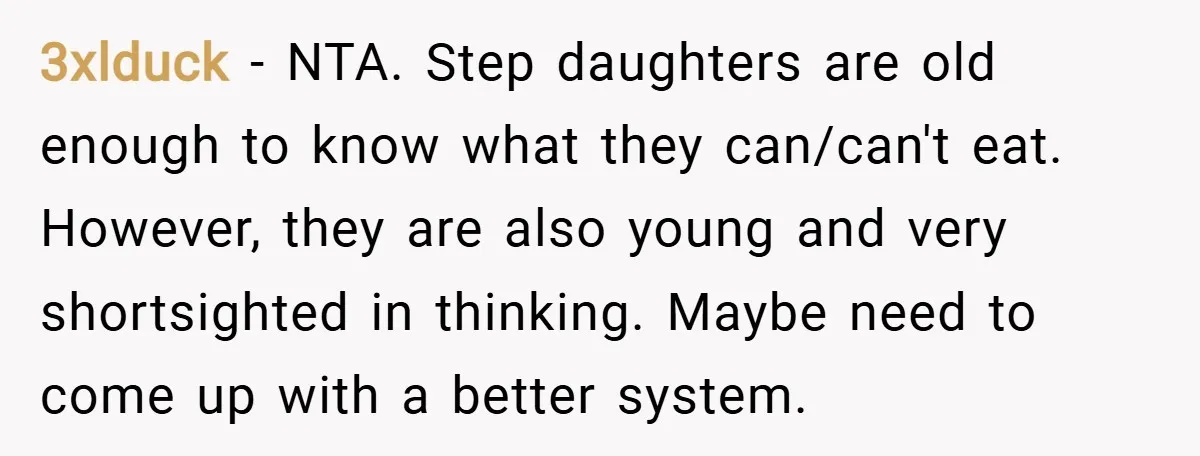 3xlduck − NTA. Step daughters are old enough to know what they can/can't eat. However, they are also young and very shortsighted in thinking. Maybe need to come up with...