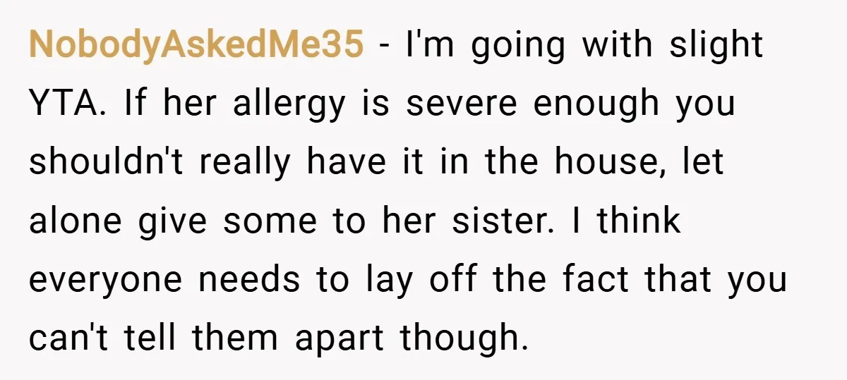 NobodyAskedMe35 − I'm going with slight YTA. If her allergy is severe enough you shouldn't really have it in the house, let alone give some to her sister. I think...