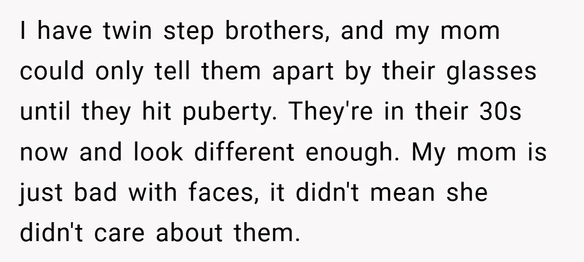 I have twin step brothers, and my mom could only tell them apart by their glasses until they hit puberty. They're in their 30s now and look different enough. My...