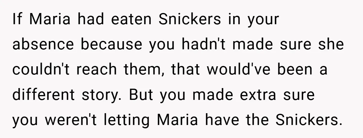 If Maria had eaten Snickers in your absence because you hadn't made sure she couldn't reach them, that would've been a different story. But you made extra sure you weren't...