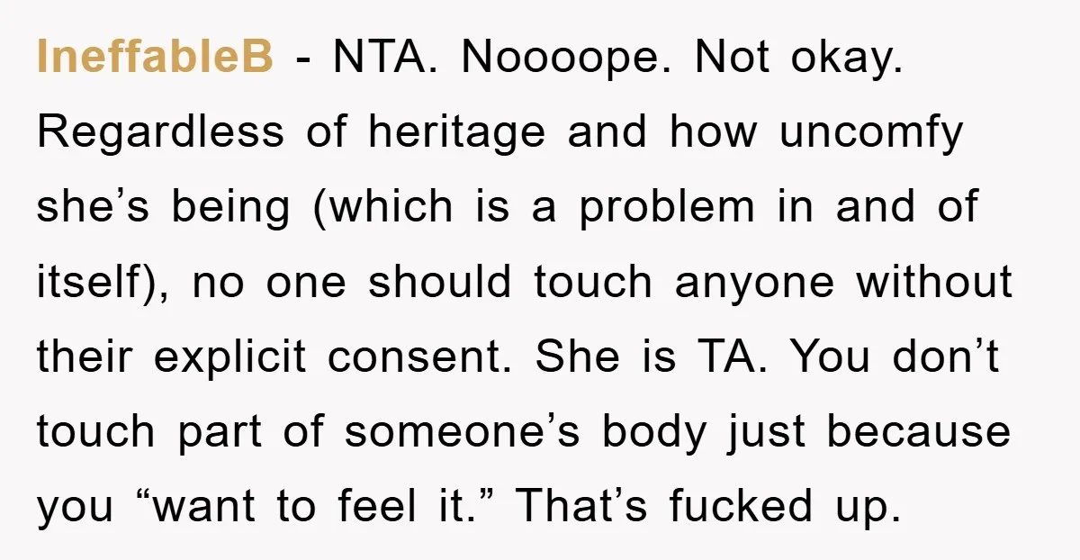 IneffableB - NTA. Noooope. Not okay. Regardless of heritage and how uncomfy she’s being (which is a problem in and of itself), no one should touch anyone without their explicit...