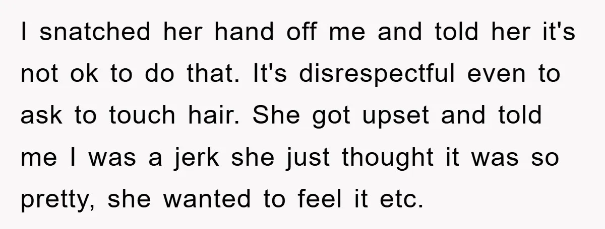 I snatched her hand off me and told her it's not ok to do that. It's disrespectful even to ask to touch hair. She got upset and told me I...