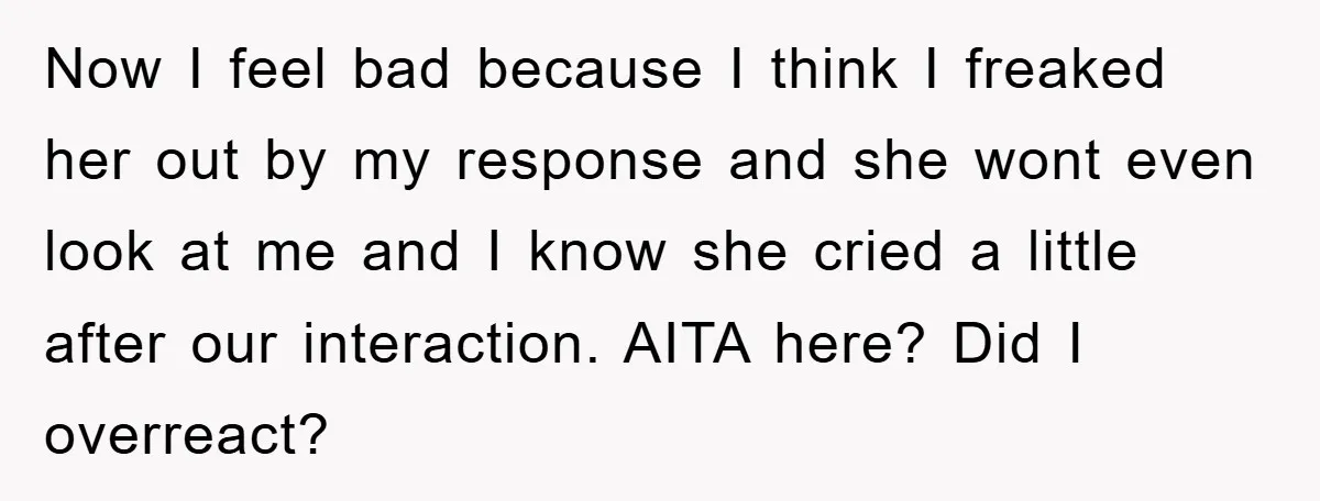 Now I feel bad because I think I freaked her out by my response and she wont even look at me and I know she cried a little after our...