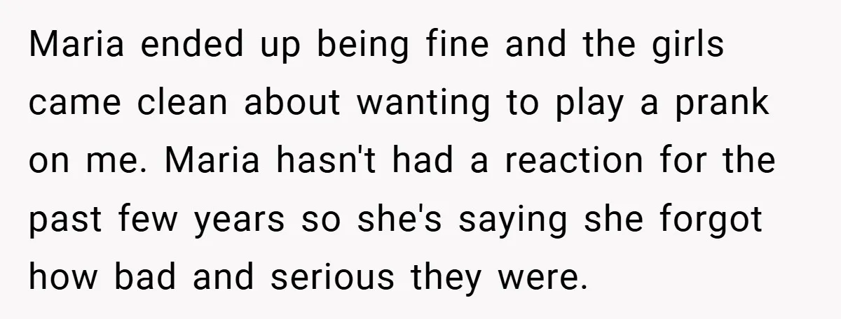Maria ended up being fine and the girls came clean about wanting to play a prank on me. Maria hasn't had a reaction for the past few years so she's...