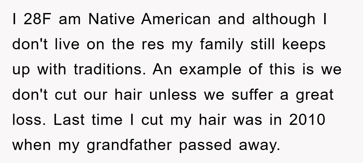 I 28F am Native American and although I don't live on the res my family still keeps up with traditions. An example of this is we don't cut our hair...