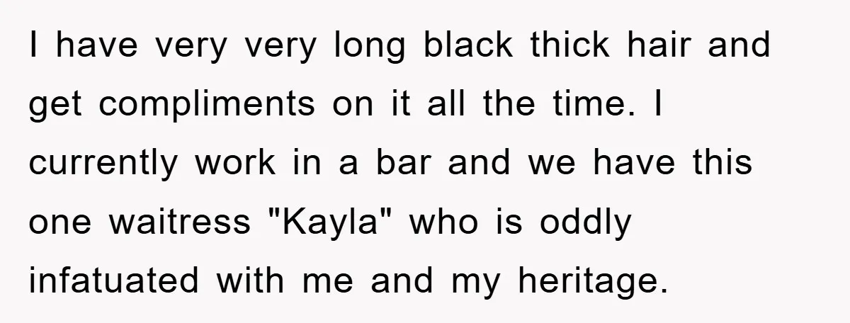 I have very very long black thick hair and get compliments on it all the time. I currently work in a bar and we have this one waitress "Kayla" who...