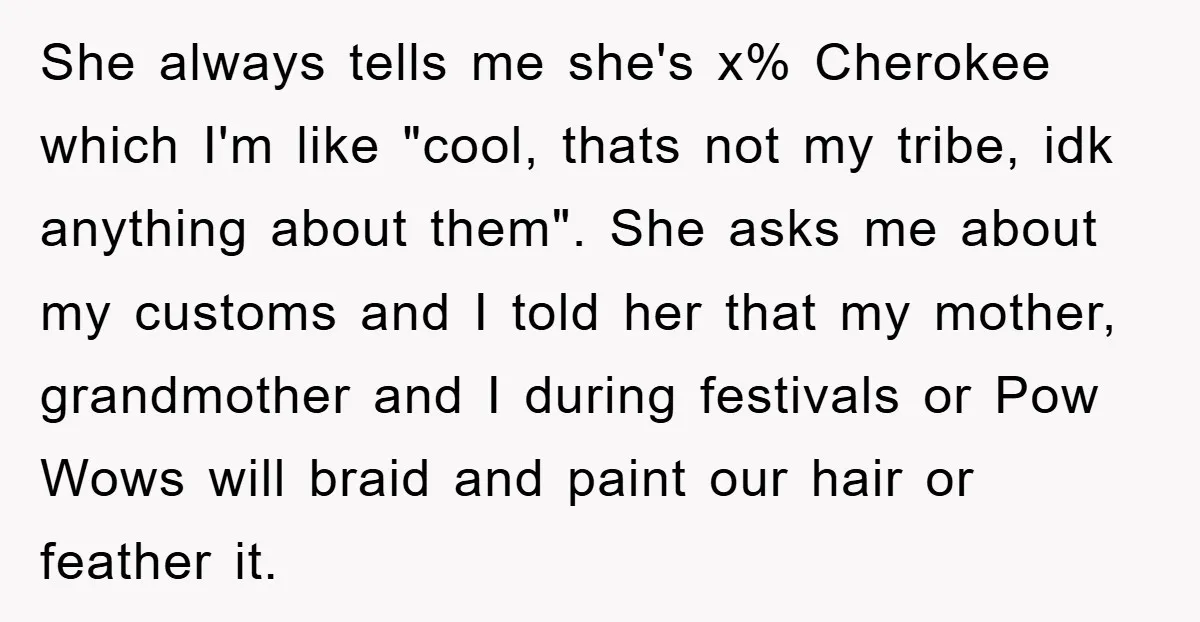 She always tells me she's x% Cherokee which I'm like "cool, thats not my tribe, idk anything about them". She asks me about my customs and I told her that...