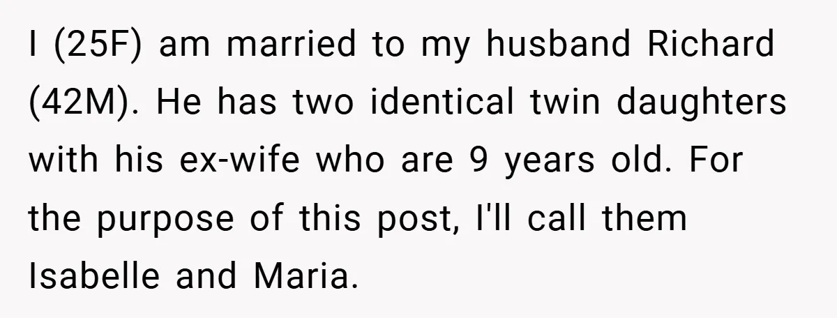 I (25F) am married to my husband Richard (42M). He has two identical twin daughters with his ex-wife who are 9 years old. For the purpose of this post, I'll...