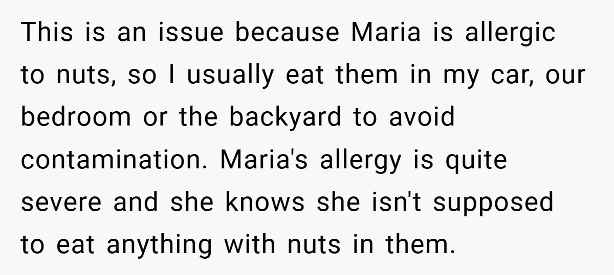 This is an issue because Maria is allergic to nuts, so I usually eat them in my car, our bedroom or the backyard to avoid contamination. Maria's allergy is quite...