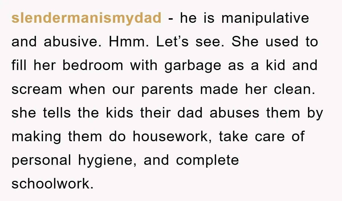 slendermanismydad - he is manipulative and abusive. Hmm. Let’s see. She used to fill her bedroom with garbage as a kid and scream when our parents made her clean. she...
