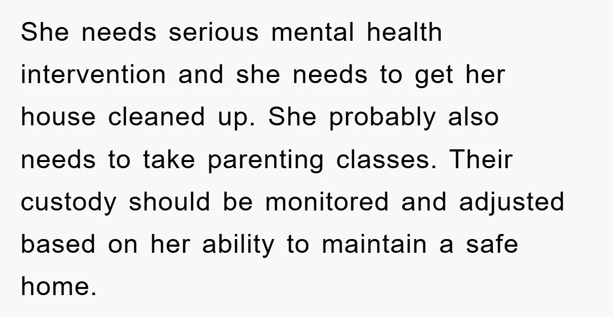 She needs serious mental health intervention and she needs to get her house cleaned up. She probably also needs to take parenting classes. Their custody should be monitored and adjusted...