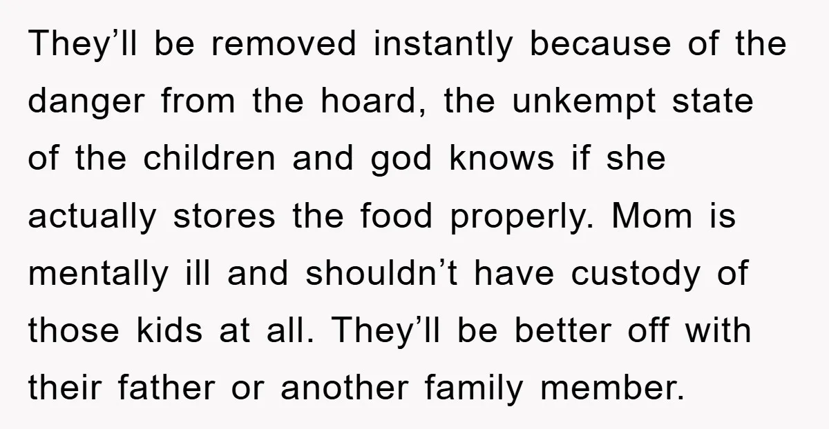 They’ll be removed instantly because of the danger from the hoard, the unkempt state of the children and god knows if she actually stores the food properly. Mom is mentally...