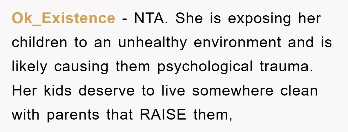 Ok_Existence - NTA. She is exposing her children to an unhealthy environment and is likely causing them psychological trauma. Her kids deserve to live somewhere clean with parents that RAISE...