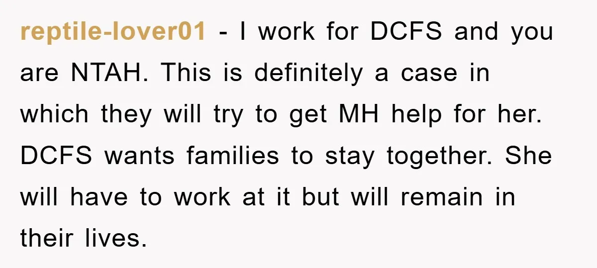 reptile-lover01 - I work for DCFS and you are NTAH. This is definitely a case in which they will try to get MH help for her. DCFS wants families to...