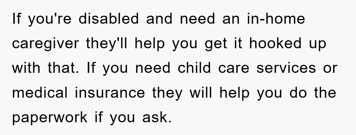 If you're disabled and need an in-home caregiver they'll help you get it hooked up with that. If you need child care services or medical insurance they will help you...