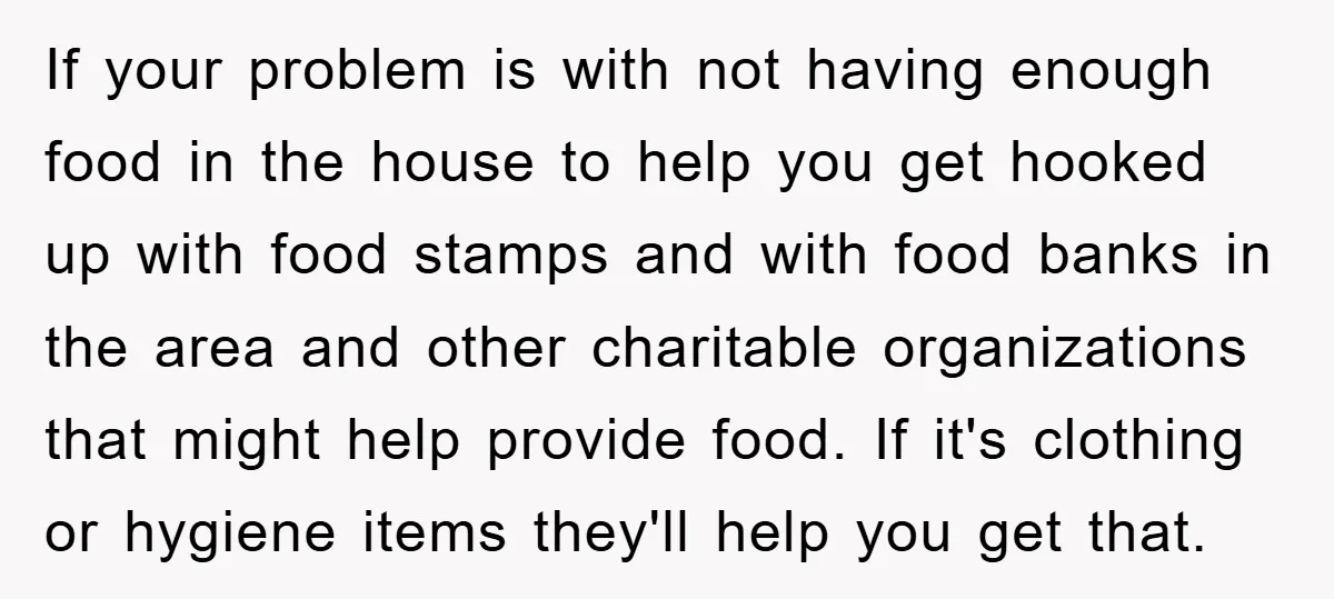 If your problem is with not having enough food in the house to help you get hooked up with food stamps and with food banks in the area and other...