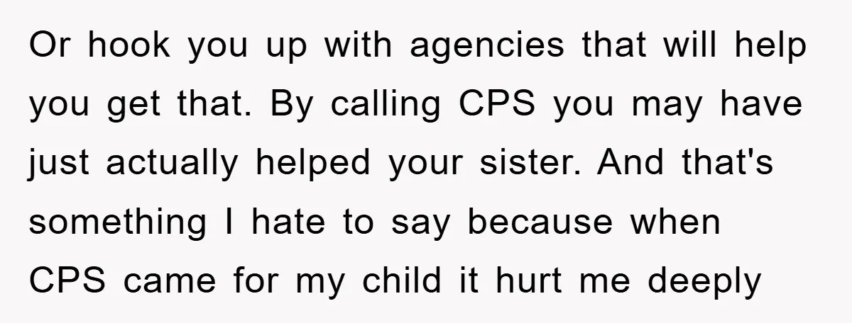 Or hook you up with agencies that will help you get that. By calling CPS you may have just actually helped your sister. And that's something I hate to say...