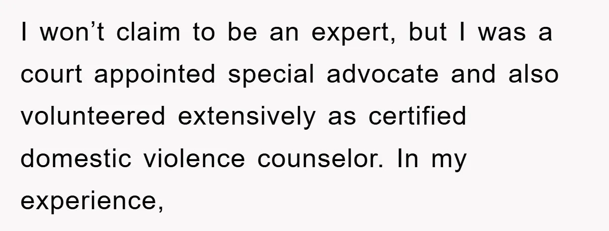 I won’t claim to be an expert, but I was a court appointed special advocate and also volunteered extensively as certified domestic violence counselor. In my experience,