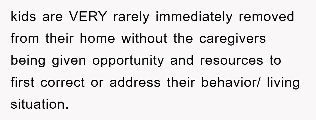 kids are VERY rarely immediately removed from their home without the caregivers being given opportunity and resources to first correct or address their behavior/ living situation.