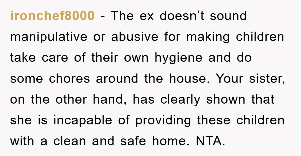 ironchef8000 - The ex doesn’t sound manipulative or abusive for making children take care of their own hygiene and do some chores around the house. Your sister, on the other...