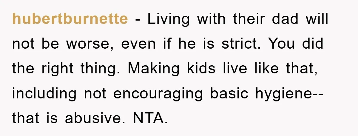 hubertburnette - Living with their dad will not be worse, even if he is strict. You did the right thing. Making kids live like that, including not encouraging basic hygiene--that...