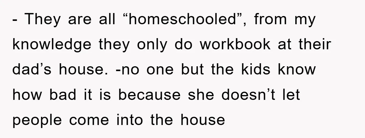 - They are all “homeschooled”, from my knowledge they only do workbook at their dad’s house. -no one but the kids know how bad it is because she doesn’t let...