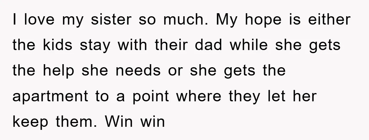 I love my sister so much. My hope is either the kids stay with their dad while she gets the help she needs or she gets the apartment to a...