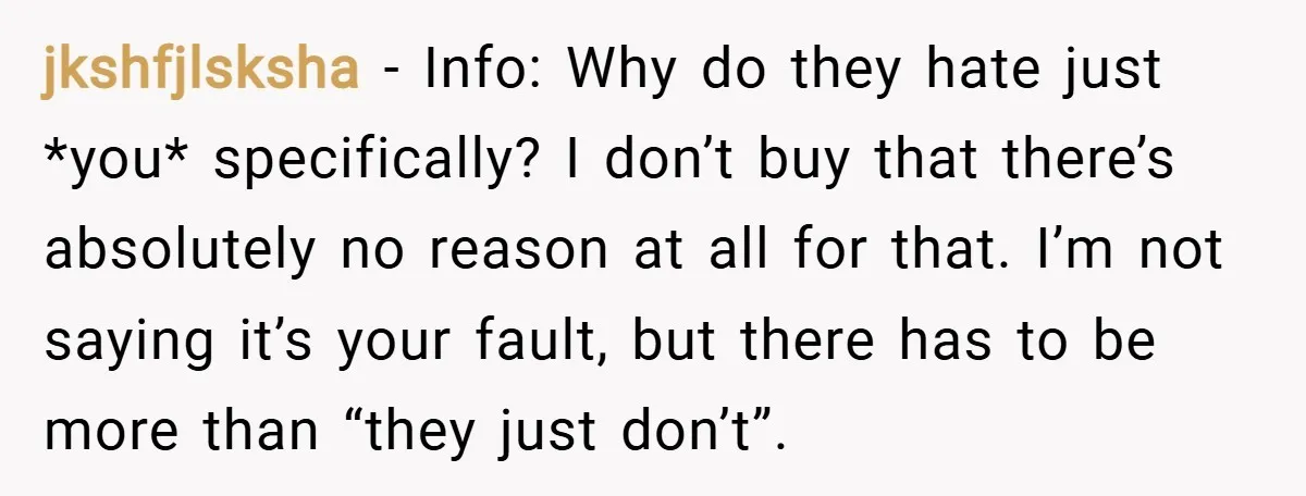 jkshfjlsksha − Info: Why do they hate just *you* specifically? I don’t buy that there’s absolutely no reason at all for that. I’m not saying it’s your fault, but there...