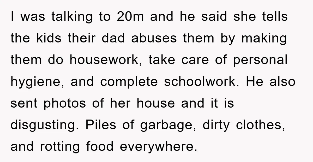 I was talking to 20m and he said she tells the kids their dad abuses them by making them do housework, take care of personal hygiene, and complete schoolwork. He...