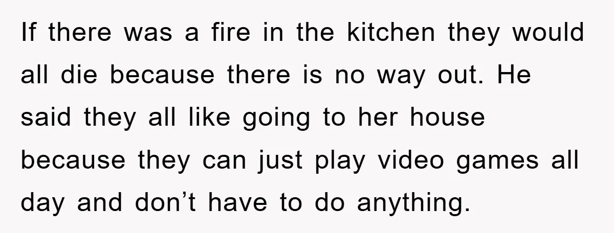 If there was a fire in the kitchen they would all die because there is no way out. He said they all like going to her house because they can...