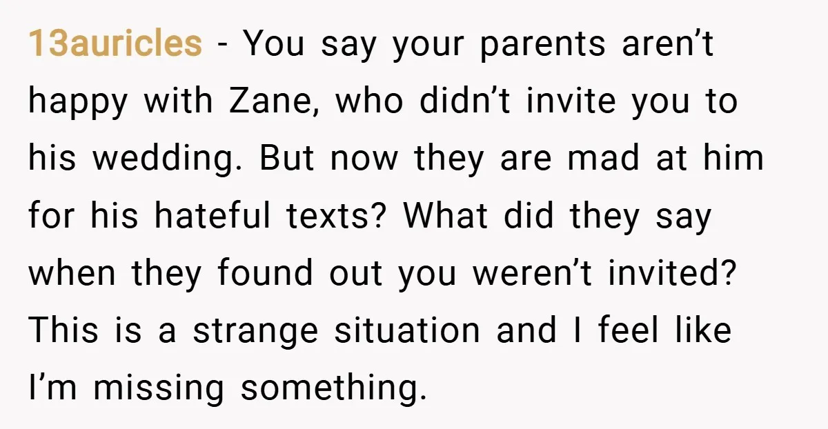 13auricles − You say your parents aren’t happy with Zane, who didn’t invite you to his wedding. But now they are mad at him for his hateful texts? What did...