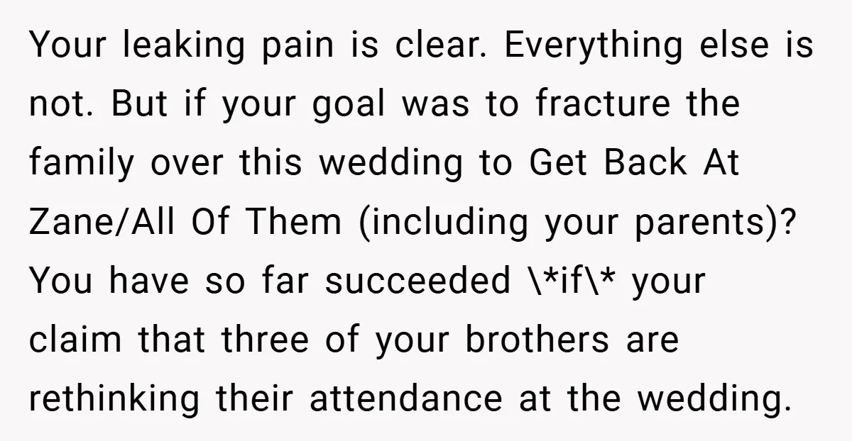 Your leaking pain is clear. Everything else is not. But if your goal was to fracture the family over this wedding to Get Back At Zane/All Of Them (including your...