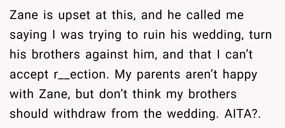 Zane is upset at this, and he called me saying I was trying to ruin his wedding, turn his brothers against him, and that I can’t accept r__ection. My parents...