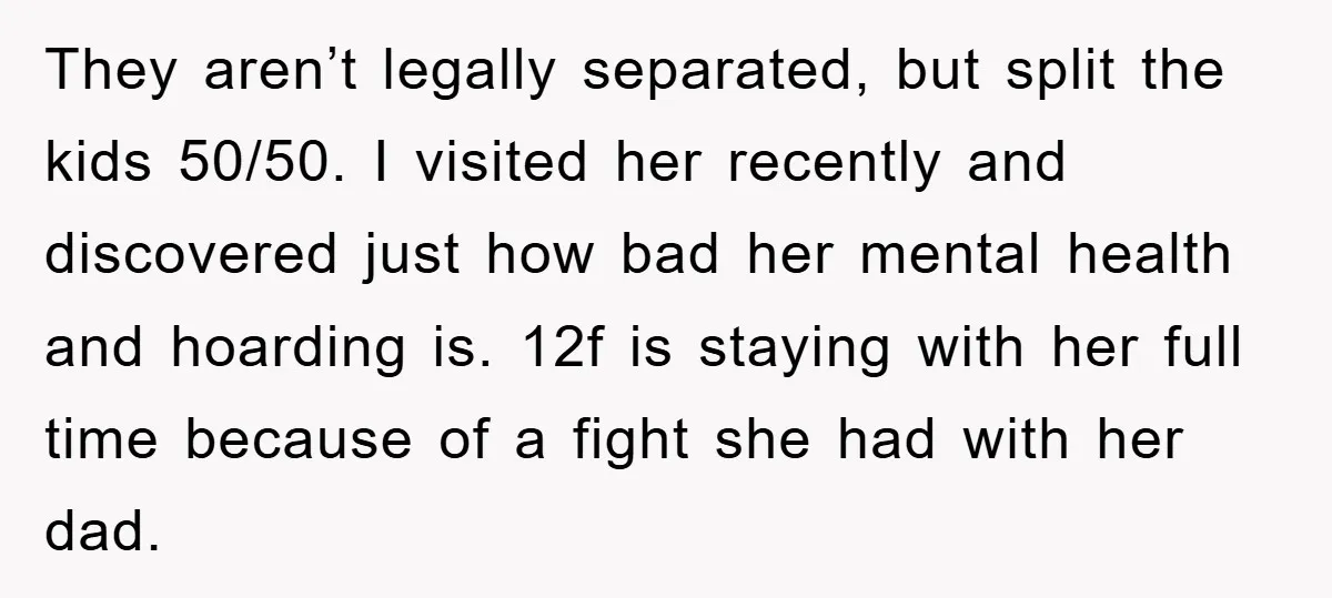 They aren’t legally separated, but split the kids 50/50. I visited her recently and discovered just how bad her mental health and hoarding is. 12f is staying with her full...