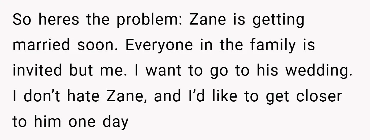 So heres the problem: Zane is getting married soon. Everyone in the family is invited but me. I want to go to his wedding. I don’t hate Zane, and I’d...