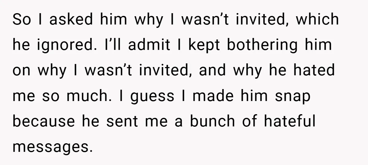 So I asked him why I wasn’t invited, which he ignored. I’ll admit I kept bothering him on why I wasn’t invited, and why he hated me so much. I...